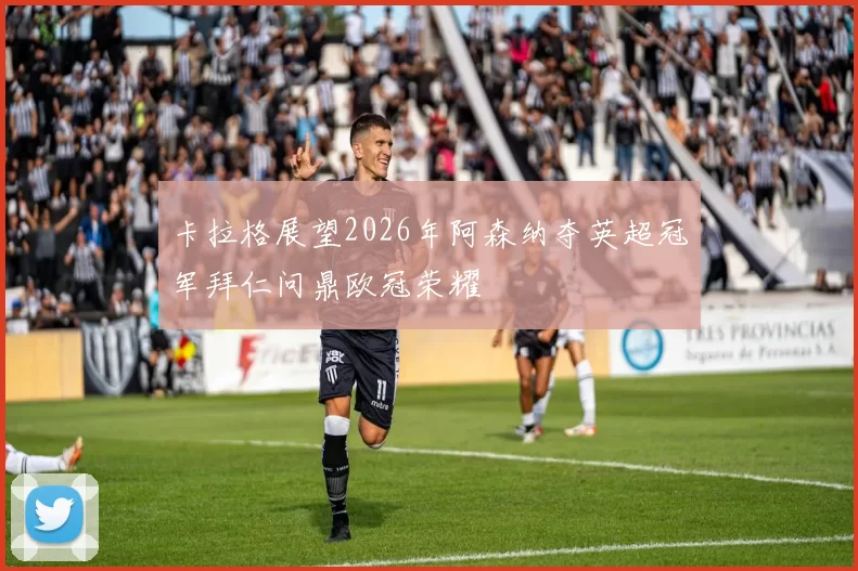 卡拉格展望2026年阿森纳夺英超冠军拜仁问鼎欧冠荣耀