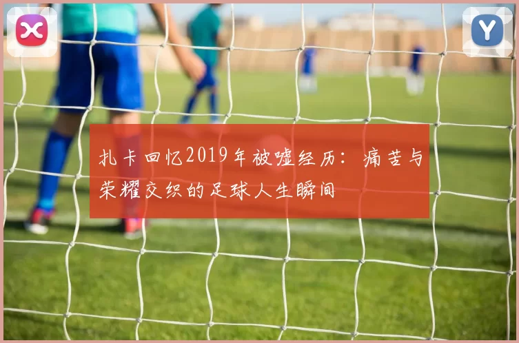 扎卡回忆2019年被嘘经历：痛苦与荣耀交织的足球人生瞬间