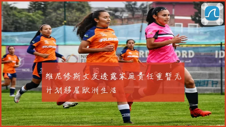 维尼修斯女友透露家庭责任重暂无计划移居欧洲生活