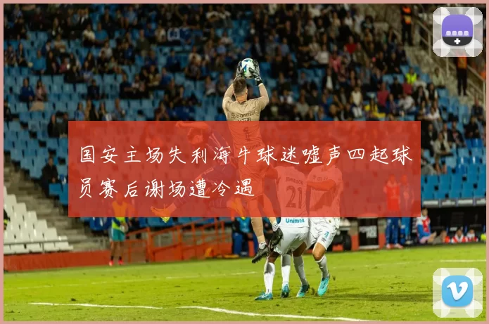 国安主场失利海牛球迷嘘声四起球员赛后谢场遭冷遇