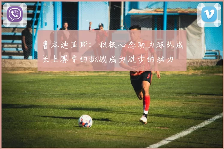 鲁本迪亚斯：积极心态助力球队成长上赛季的挑战成为进步的动力