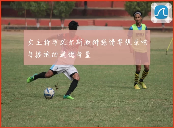 女主持与皮尔斯激辩感情界限亲吻与搂抱的道德考量