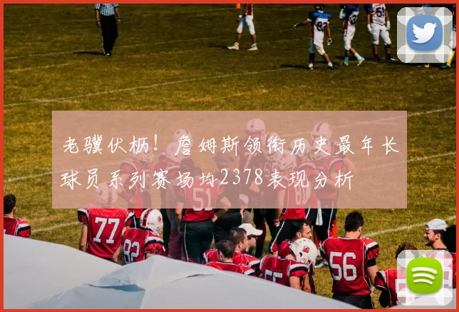 老骥伏枥！詹姆斯领衔历史最年长球员系列赛场均2378表现分析