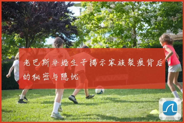 老巴斯非婚生子揭示家族裂痕背后的秘密与隐忧