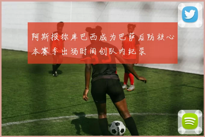 阿斯报称库巴西成为巴萨后防核心本赛季出场时间创队内纪录