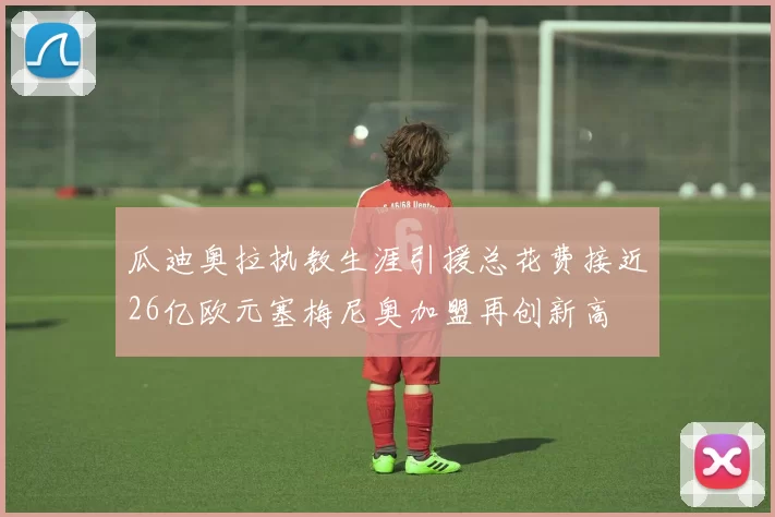 瓜迪奥拉执教生涯引援总花费接近26亿欧元塞梅尼奥加盟再创新高
