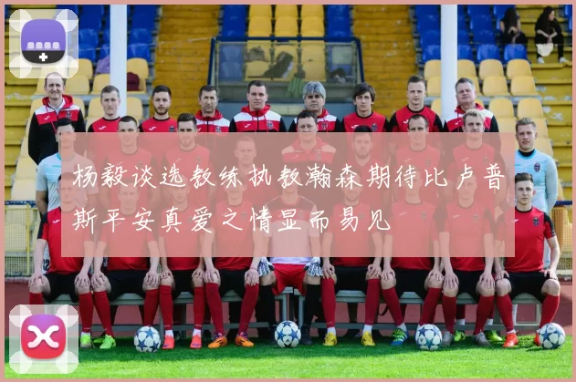 杨毅谈选教练执教瀚森期待比卢普斯平安真爱之情显而易见