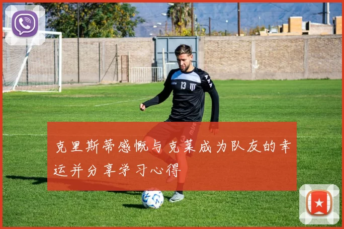 克里斯蒂感慨与克莱成为队友的幸运并分享学习心得