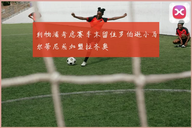 利物浦考虑赛季末留住罗伯逊小马尔蒂尼或加盟拉齐奥